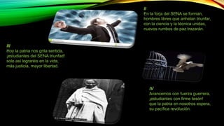II 
En la forja del SENA se forman, 
hombres libres que anhelan triunfar, 
con la ciencia y la técnica unidas, 
nuevos rumbos de paz trazarán. 
III 
Hoy la patria nos grita sentida, 
¡estudiantes del SENA triunfad! 
solo así lograréis en la vida, 
más justicia, mayor libertad. 
IV 
Avancemos con fuerza guerrera, 
¡estudiantes con firme tesón! 
que la patria en nosotros espera, 
su pacífica revolución. 
 