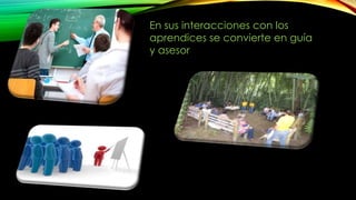 En sus interacciones con los 
aprendices se convierte en guía 
y asesor 
 