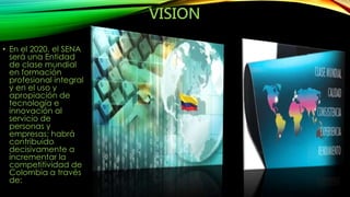 VISION 
• En el 2020, el SENA 
será una Entidad 
de clase mundial 
en formación 
profesional integral 
y en el uso y 
apropiación de 
tecnología e 
innovación al 
servicio de 
personas y 
empresas; habrá 
contribuido 
decisivamente a 
incrementar la 
competitividad de 
Colombia a través 
de: 
 