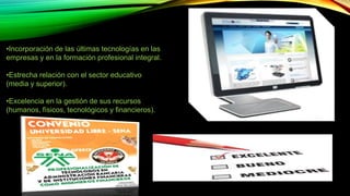 •Incorporación de las últimas tecnologías en las 
empresas y en la formación profesional integral. 
•Estrecha relación con el sector educativo 
(media y superior). 
•Excelencia en la gestión de sus recursos 
(humanos, físicos, tecnológicos y financieros). 
 