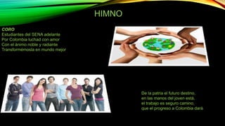 HIMNOOno 
Himno 
CORO 
Estudiantes del SENA adelante 
Por Colombia luchad con amor 
Con el ánimo noble y radiante 
Transformémosla en mundo mejor 
I 
De la patria el futuro destino, 
en las manos del joven está, 
el trabajo es seguro camino, 
que el progreso a Colombia dará. 
 