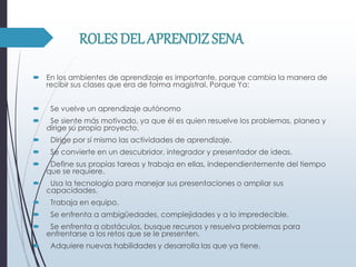 ROLES DEL APRENDIZ SENA
 En los ambientes de aprendizaje es importante, porque cambia la manera de
recibir sus clases que era de forma magistral. Porque Ya:
 Se vuelve un aprendizaje autónomo
 Se siente más motivado, ya que él es quien resuelve los problemas, planea y
dirige su propio proyecto.
 Dirige por sí mismo las actividades de aprendizaje.
 Se convierte en un descubridor, integrador y presentador de ideas.
 Define sus propias tareas y trabaja en ellas, independientemente del tiempo
que se requiere.
 Usa la tecnología para manejar sus presentaciones o ampliar sus
capacidades.
 Trabaja en equipo.
 Se enfrenta a ambigüedades, complejidades y a lo impredecible.
 Se enfrenta a obstáculos, busque recursos y resuelva problemas para
enfrentarse a los retos que se le presenten.
 Adquiere nuevas habilidades y desarrolla las que ya tiene.
 