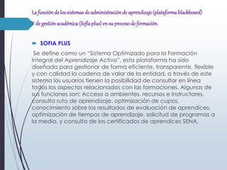 La funciónde los sistemas de administraciónde aprendizaje(plataforma blackboard)
Y de gestión académica(Sofía plus) en su proceso de formación.
 SOFIA PLUS
Se define como un “Sistema Optimizado para la Formación
Integral del Aprendizaje Activo”, esta plataforma ha sido
diseñada para gestionar de forma eficiente, transparente, flexible
y con calidad la cadena de valor de la entidad, a través de este
sistema los usuarios tienen la posibilidad de consultar en línea
todos los aspectos relacionados con las formaciones. Algunas de
sus funciones son; Acceso a ambientes, recursos e instructores,
consulta ruta de aprendizaje, optimización de cupos,
conocimiento sobre los resultados de evaluación de aprendices,
optimización de tiempos de aprendizaje, solicitud de programas a
la media, y consulta de los certificados de aprendices SENA.
 