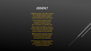 HIMNO
CORO Estudiantes del SENA adelante
Por Colombia luchad con amor
Con el ánimo noble y radiante
Transformémosla en mundo mejor
I De la patria el futuro destino,
en las manos del joven está,
el trabajo es seguro camino,
que el progreso a Colombia dará.
II En la forja del SENA se forman,
hombres libres que anhelan triunfar,
con la ciencia y la técnica unidas,
nuevos rumbos de paz trazarán.
III Hoy la patria nos grita sentida,
¡estudiantes del SENA triunfad!
solo así lograréis en la vida,
más justicia, mayor libertad.
IV Avancemos con fuerza guerrera,
¡estudiantes con firme tesón!
que la patria en nosotros espera,
su pacífica revolución.
 