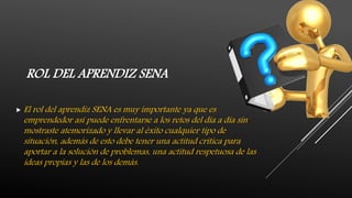 ROL DEL APRENDIZ SENA
 El rol del aprendiz SENA es muy importante ya que es
emprendedor así puede enfrentarse a los retos del día a día sin
mostraste atemorizado y llevar al éxito cualquier tipo de
situación, además de esto debe tener una actitud crítica para
aportar a la solución de problemas, una actitud respetuosa de las
ideas propias y las de los demás.
 