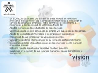 *
En el 2020, el SENA será una Entidad de clase mundial en formación
profesional integral y en el uso y apropiación de tecnología e innovación al
servicio de personas y empresas; habrá contribuido decisivamente a
incrementar la competitividad de Colombia a través de:
Aportes relevantes a la productividad de las empresas.
Contribución a la efectiva generación de empleo y la superación de la pobreza.
Aporte de fuerza laboral innovadora a las empresas y las regiones.
Integralidad de sus egresados y su vocación de servicio.
Calidad y estándares internacionales de su formación profesional integral.
Incorporación de las últimas tecnologías en las empresas y en la formación
profesional integral.
Estrecha relación con el sector educativo (media y superior).
Excelencia en la gestión de sus recursos (humanos, físicos, tecnológicos y
financieros).
 