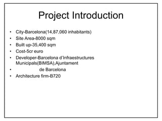 Project Introduction
• City-Barcelona(14,87,060 inhabitants)
• Site Area-8000 sqm
• Built up-35,400 sqm
• Cost-5cr euro
• Developer-Barcelona d’Infraestructures
Municipals(BIMSA),Ajuntament
• de Barcelona
• Architecture firm-B720
 