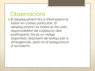 Observacions
 Eldesplaçament fins a Vilamarxant el
  farem en cotxes particulars. El
  desplaçament i la marxa es fan sota
  responsabilitat de cadascun dels
  participants. No és un viatge
  organitzat, disposem de botiquí per a
  emergències, però no d’assegurança
  d’accidents.
 