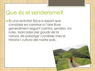 Que és el senderisme?
 Esuna activitat física o esport que
 consisteix en caminar a l’aire lliure
 generalment seguint camins, senders, i/o
 rutes. Marcades per gaudir de la
 natura, els paisatge i conèixer mes la
 historia i cultura del nostre país.
 