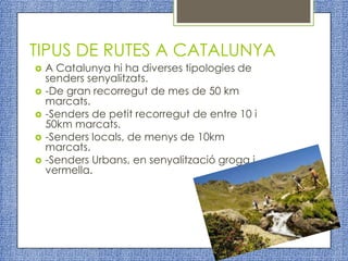 TIPUS DE RUTES A CATALUNYA
   A Catalunya hi ha diverses tipologies de
    senders senyalitzats.
   -De gran recorregut de mes de 50 km
    marcats.
   -Senders de petit recorregut de entre 10 i
    50km marcats.
   -Senders locals, de menys de 10km
    marcats.
   -Senders Urbans, en senyalització groga i
    vermella.
 