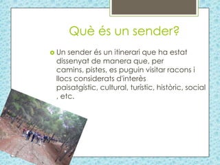 Què és un sender?
 Un sender és un itinerari que ha estat
 dissenyat de manera que, per
 camins, pistes, es puguin visitar racons i
 llocs considerats d'interès
 paisatgístic, cultural, turístic, històric, social
 , etc.
 