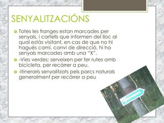 SENYALITZACIÓNS
   Totes les franges estan marcades per
    senyals, i cartells que informen del lloc al
    qual estàs visitant, en cas de que no hi
    hagués camí, canvi de direcció, hi ha
    senyals marcades amb una “X”.
   -Vies verdes: serveixen per fer rutes amb
    bicicleta, per recórrer a peu.
   -Itineraris senyalitzats pels parcs naturals
    generalment per recórrer a peu
 