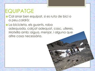 EQUIPATGE
 Cal  anar ben equipat, si es ruta de bici o
  a peu,caldrà:
 La bicicleta, els guants, roba
  adequada, calçat adequat, casc, ulleres.
  Motxilla amb; aigua, menjar, i alguna que
  altre cosa necessària.
 