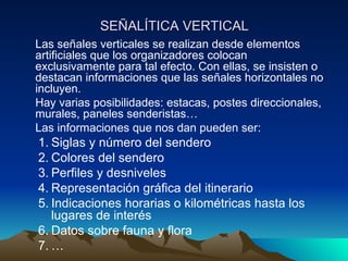 SEÑALÍTICA VERTICAL Las señales verticales se realizan desde elementos artificiales que los organizadores colocan exclusivamente para tal efecto. Con ellas, se insisten o destacan informaciones que las señales horizontales no incluyen. Hay varias posibilidades: estacas, postes direccionales, murales, paneles senderistas… Las informaciones que nos dan pueden ser: Siglas y número del sendero Colores del sendero Perfiles y desniveles Representación gráfica del itinerario Indicaciones horarias o kilométricas hasta los lugares de interés Datos sobre fauna y flora … 