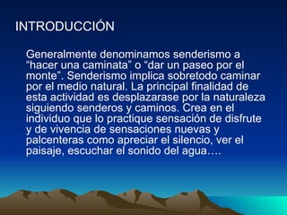 INTRODUCCIÓN   Generalmente denominamos senderismo a “hacer una caminata” o “dar un paseo por el monte”. Senderismo implica sobretodo caminar por el medio natural. La principal finalidad de esta actividad es desplazarase por la naturaleza siguiendo senderos y caminos. Crea en el individuo que lo practique sensación de disfrute y de vivencia de sensaciones nuevas y palcenteras como apreciar el silencio, ver el paisaje, escuchar el sonido del agua….  