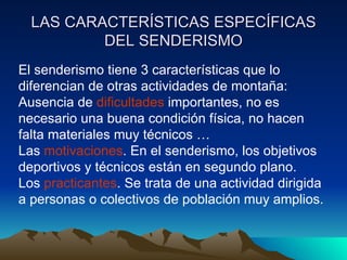 LAS CARACTERÍSTICAS ESPECÍFICAS DEL SENDERISMO El senderismo tiene 3 características que lo diferencian de otras actividades de montaña: Ausencia de  dificultades  importantes, no es necesario una buena condición física, no hacen falta materiales muy técnicos … Las  motivaciones . En el senderismo, los objetivos deportivos y técnicos están en segundo plano. Los  practicantes . Se trata de una actividad dirigida a personas o colectivos de población muy amplios. 