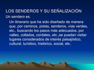 LOS SENDEROS Y SU SEÑALIZACIÓN   Un sendero es:  Un itinerario que ha sido diseñado de manera que, por caminos, pistas, senderos, vías verdes, etc., buscando los pasos más adecuados, por valles, collados, cordales, etc.,se puedan visitar lugares considerados de interés paisajístico, cultural, turístico, histórico, social, etc.  