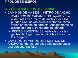 TIPOS DE SENDEROS SEGÚN LA ANCHURA DEL CAMINO   CAMINOS DE MÁS DE 1 METRO DE ANCHO:  CAMINOS DE CABAÑEROS: aquellos que miden más de 1 metro de ancho. Por ellos pueden circular vehículos a motor así como varias personas en paralelo. Antiguamente se utilizaban para el transporte del ganado.  PISTAS FORESTALES: utilizadas por las gentes del lugar para acudir a las fincas o a los refugios.  CAMINOS DE MENOS DE 1 METROS DE ANCHO: senderos, por ellos sólo puede pasar una persona tras otra.  