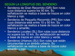 SEGÚN LA LONGITUD DEL SENDERO:   Senderos de Gran Recorrido (GR) Son rutas cuya distancia supera los 50 km. Su señalización se realiza a base de trazos en color blanco y rojo.  Senderos de Pequeño Recorrido (PR) Son rutas cuya distancia está entre 10 y 50 km. Su señalización se realiza a base de trazos en color blanco y amarillo.  Senderos Locales (SL) Son rutas cuya distancia no supera los 10 km. Su señalización se realiza a base de trazos en color blanco y verde.  Senderos Urbanos (SU) Son rutas que están circunscritas a un ámbito urbano. Su señalización se realiza a base de trazos color amarillo y rojo.  