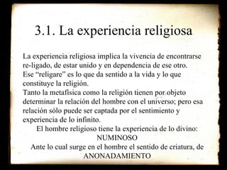 3.1. La experiencia religiosa La experiencia religiosa implica la vivencia de encontrarse  re-ligado, de estar unido y en dependencia de ese otro. Ese “religare” es lo que da sentido a la vida y lo que constituye la religión. Tanto la metafísica como la religión tienen por objeto determinar la relación del hombre con el universo; pero esa relación sólo puede ser captada por el sentimiento y experiencia de lo infinito. El hombre religioso tiene la experiencia de lo divino: NUMINOSO Ante lo cual surge en el hombre el sentido de criatura, de ANONADAMIENTO 