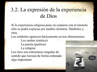 3.2. La expresión de la experiencia de Dios Si la experiencia religiosa pone en contacto con el misterio sólo se podrá expresar por medios distintos: Símbolos y ritos. Los símbolos aparecen básicamente en tres dimensiones: Los sueños (onírico) La poesía (poético) La religión Los ritos son estructuras cargadas de  sentido que recrean de forma ordenada algo importante 
