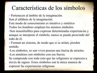 Características de los símbolos - Pertenecen al ámbito de la imaginación.  Son el alfabeto de la imaginación. Este modo de conocimiento es intuitivo y sintético Todos los hombres emplean los mismos símbolos Son insustituibles para expresar determinadas experiencias y aunque se interprete el símbolo, nunca se puede prescindir del todo de él. Forman un sistema, de modo que si se aislan, pierden sentido. Los símbolos, so son vivos poseen una fuerza de arrastre. Los amuletos son símbolos con esa fuerza. Se comprende con todo esto que las religiones se expresen a través de signos. Estos símbolos son la única manera de expresar las experiencias religiosas 