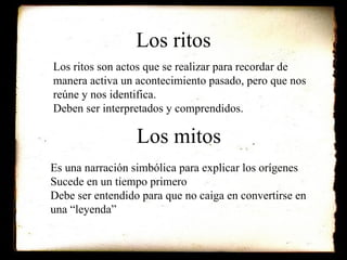Los ritos Los ritos son actos que se realizar para recordar de manera activa un acontecimiento pasado, pero que nos reúne y nos identifica. Deben ser interpretados y comprendidos.  Los mitos Es una narración simbólica para explicar los orígenes Sucede en un tiempo primero Debe ser entendido para que no caiga en convertirse en una “leyenda” 