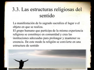 3.3. Las estructuras religiosas del sentido La manifestación de lo sagrado sacraliza el lugar o el objeto en que se realiza. El grupo humano que participa de la misma experiencia religiosa se constituye en comunidad y crea las instituciones adecuadas para prolongar y mantener su creencia. De este modo la religión se convierte en una estructura de sentido 