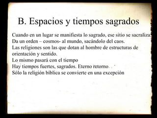 B. Espacios y tiempos sagrados Cuando en un lugar se manifiesta lo sagrado, ese sitio se sacraliza. Da un orden – cosmos- al mundo, sacándolo del caos. Las religiones son las que dotan al hombre de estructuras de orientación y sentido. Lo mismo pasará con el tiempo Hay tiempos fuertes, sagrados. Eterno retorno Sólo la religión bíblica se convierte en una excepción 