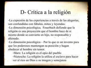 D- Crítica a la religión La expresión de las experiencias a través de las alegorías, son confundidas con fábulas, mitos y leyendas. La dimensión psicológica.  Feuerbach defiende que la religión es una proyección que el hombre hace de si mismo donde se convierte en hijo, no responsable y alienado. La dimensión psicológica – Por lo que es un invento para que los poderosos mantengan su posición y hagan obedecer al hombre sin temor. Marx: La religión es el opio del pueblo Nietzsche: La religión la utiliza el esclavo para hacer ver al rico un Dios a su imagen y semejanza 