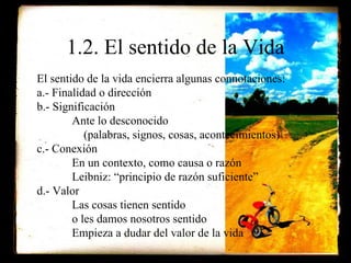 1.2. El sentido de la Vida El sentido de la vida encierra algunas connotaciones: a.- Finalidad o dirección b.- Significación Ante lo desconocido    (palabras, signos, cosas, acontecimientos) c.- Conexión En un contexto, como causa o razón Leibniz: “principio de razón suficiente” d.- Valor Las cosas tienen sentido  o les damos nosotros sentido Empieza a dudar del valor de la vida 