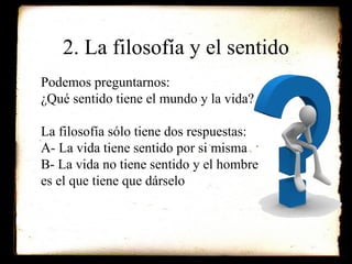 2. La filosofía y el sentido Podemos preguntarnos: ¿Qué sentido tiene el mundo y la vida? La filosofía sólo tiene dos respuestas: A- La vida tiene sentido por si misma B- La vida no tiene sentido y el hombre es el que tiene que dárselo 
