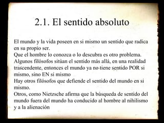 2.1. El sentido absoluto El mundo y la vida poseen en si mismo un sentido que radica en su propio ser. Que el hombre lo conozca o lo descubra es otro problema. Algunos filósofos sitúan el sentido más allá, en una realidad trascendente, entonces el mundo ya no tiene sentido POR si mismo, sino EN si mismo Hay otros filósofos que defiende el sentido del mundo en si mismo.  Otros, como Nietzsche afirma que la búsqueda de sentido del mundo fuera del mundo ha conducido al hombre al nihilismo y a la alienación 