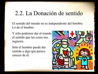 2.2. La Donación de sentido El sentido del mundo no es independiente del hombre. Lo da el hombre. Y sólo podemos dar al mundo el sentido que las cosas nos  sugieren. Sólo el hombre puede dar  sentido a algo que parece  carecer de él. 