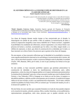 1
Guía Didáctica
EL SENTIDO CRÍTICO EN LA CONSTRUCCIÓN DE IDENTIDAD EN LAS
CLASES DE LENGUAJE
Daniel Alejandro Contreras Castro*
“Hay quien se pasa la vida entera leyendo sin conseguir nunca ir más allá de la lectura,
se quedan pegados a la página, no entienden que las palabras
son sólo piedras puestas atravesando la corriente de un río,
si están allí es para que podamos llegar a la otra margen,
la otra margen es lo que importa.”
José Saramago
*Daniel Alejandro Contreras Castro, Normalista Superior egresado del Programa de Formación
Complementaria de Educadores de la ENS de Villavicencio, y estudiante de la licenciatura de lengua castellana
y literatura en la Universidad Santo Tomás. Correo electrónico: danielcontreras@ustadistancia.edu.co o
danielcontrerasensv@gmail.com
Las clases de lenguaje durante mucho tiempo se han caracterizado por el dictado, la
transcripción sin sentido de una cartilla o libro al cuaderno, la memorización de datos e
incluso la imposición ortográfica como marca indeleble de la “buena escritura”, negándole
la posibilidad a los estudiantes de reflexionar, conocer argumentos y ser críticos frente a sus
procesos de lectura y escritura, ocasionando que los niños y las niñas, tengan miedo y se
inhiben de expresarse, es decir, que afecta la construcción de su identidad, por lo tanto, se
hace necesario ser críticos frente a los procesos que se gestan en las clases de lenguaje.
De esta manera, se hace necesario reflexionar que la identidad en la actualidad se reconoce
como aquella manifestación relacional en la cual dialoga el reconocimiento del sí mismo, del
otro, y de los otros hacia nosotros, es decir, un proceso dialógico entre la alteridad y la otredad
(Taylor, 1993; Bauman, 2003), por lo tanto, es esto lo que constituye las formas en las que
actuamos.
En este sentido, se hace necesario posibilitar espacios que permitan potencializar la
construcción de identidad, es decir, las manifestaciones relacionales, pero, cabría
preguntarse, ¿cómo las clases de lenguaje podrían ser el espacio pertinente para potencializar
la construcción de identidad?, para esto, se hace necesario resaltar que como lo plantea Emilia
Ferreiro y Ana Teberosky (1991) el lenguaje no se limita no son las letras, ni tampoco es
decodificar palabras y saberlas escribir correctamente, por el contrario, el sentido de la lengua
radica en sus usos sociales, es decir, sus manifestaciones relacionales…Por lo tanto, cobraría
sentido las palabras de Paulo Freire (1991) al sostener que “la lectura del mundo precede a
la lectura de la palabra” (p. 7).
De esta forma, los usos sociales que se pueden fomentar en el aula de clase pueden empezar
en la creación de murales, artículos, poemas, libros, reseñar, historietas, avisos publicitarios,
representaciones pictográficas, entre otras, procesos que se pueden articular con los
 