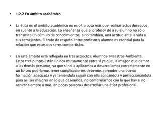• 1.2.2 En ámbito académico
• La ética en el ámbito académico no es otra cosa más que realizar actos deseados
en cuanto a la educación. La enseñanza que el profesor dé a su alumno no sólo
transmite un cúmulo de conocimientos, sino también, una actitud ante la vida y
sus semejantes. El trato de respeto entre profesor y alumno es esencial para la
relación que estos dos seres compartirán.
• En este ámbito está reflejada en tres aspectos: Alumnos- Maestros-Ambiente.
Estos tres puntos están unidos mutuamente entre sí ya que, la imagen que damos
a las demás personas, ya que si no la aplicamos o desarrollamos correctamente en
un futuro podríamos tener complicaciones debemos aprender una buena
formación adecuada y ya teniéndola seguir con ella aplicándola y perfeccionándola
para así ser mejores en lo que deseamos, no conformarnos con lo que hay si no
aspirar siempre a más, en pocas palabras desarrollar una ética profesional.
 