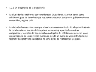 • 1.2.3 En el ejercicio de la ciudadanía
• La Ciudadanía se refiere a ser considerados Ciudadanos. Es decir, tener como
mínimo el goce de derechos que nos permitan tomar parte en el gobierno de una
comunidad, región, país.
• La ciudadanía no es otra cosa que el ser humano comunitario. Es el aprendizaje de
la convivencia en función del respeto a los demás y a partir de nuestras
obligaciones, tanto las de tipo moral como legales. Es el Estado de derecho y con
plena vigencia de los derechos humanos. Desde un punto de vista estrictamente
formal y declarativo la ciudadanía no sería difícil de representar y ejercer.
 