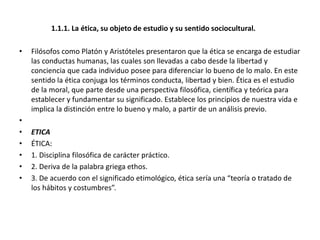 1.1.1. La ética, su objeto de estudio y su sentido sociocultural.
• Filósofos como Platón y Aristóteles presentaron que la ética se encarga de estudiar
las conductas humanas, las cuales son llevadas a cabo desde la libertad y
conciencia que cada individuo posee para diferenciar lo bueno de lo malo. En este
sentido la ética conjuga los términos conducta, libertad y bien. Ética es el estudio
de la moral, que parte desde una perspectiva filosófica, científica y teórica para
establecer y fundamentar su significado. Establece los principios de nuestra vida e
implica la distinción entre lo bueno y malo, a partir de un análisis previo.
•
• ETICA
• ÉTICA:
• 1. Disciplina filosófica de carácter práctico.
• 2. Deriva de la palabra griega ethos.
• 3. De acuerdo con el significado etimológico, ética sería una “teoría o tratado de
los hábitos y costumbres”.
 