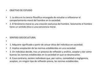 • OBJETIVO DE ESTUDIO
• 1. La ética es la ciencia filosófica encargada de estudiar o reflexionar el
comportamiento moral del hombre en la sociedad.
• 2. El fenómeno moral es una creación exclusiva del hombre. Solamente el hombre
tiene un sentido ético o una conciencia moral.
• SENTIDO SOCIOCULTURAL
•
• 1. Adquiere significado a partir de actuar ético del individuo en sociedad.
• 2. Implica aceptación de las normas establecidas en una sociedad.
• 3. Un individuo decide, tras un proceso de reflexión y análisis, aceptar y dar como
buenas las normas establecidas en la sociedad en que se desenvuelve.
• 4. Caso contrario, existen individuos que, por rutina, comodidad o negligencia,
aceptan, sin ningún tipo de reflexión previa, las normas establecidas.
 