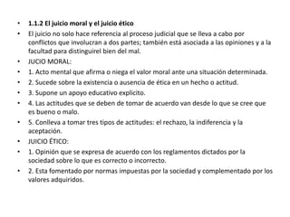 • 1.1.2 El juicio moral y el juicio ético
• El juicio no solo hace referencia al proceso judicial que se lleva a cabo por
conflictos que involucran a dos partes; también está asociada a las opiniones y a la
facultad para distinguirel bien del mal.
• JUCIO MORAL:
• 1. Acto mental que afirma o niega el valor moral ante una situación determinada.
• 2. Sucede sobre la existencia o ausencia de ética en un hecho o actitud.
• 3. Supone un apoyo educativo explicito.
• 4. Las actitudes que se deben de tomar de acuerdo van desde lo que se cree que
es bueno o malo.
• 5. Conlleva a tomar tres tipos de actitudes: el rechazo, la indiferencia y la
aceptación.
• JUICIO ÉTICO:
• 1. Opinión que se expresa de acuerdo con los reglamentos dictados por la
sociedad sobre lo que es correcto o incorrecto.
• 2. Esta fomentado por normas impuestas por la sociedad y complementado por los
valores adquiridos.
 