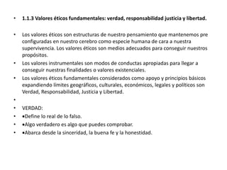 • 1.1.3 Valores éticos fundamentales: verdad, responsabilidad justicia y libertad.
• Los valores éticos son estructuras de nuestro pensamiento que mantenemos pre
configuradas en nuestro cerebro como especie humana de cara a nuestra
supervivencia. Los valores éticos son medios adecuados para conseguir nuestros
propósitos.
• Los valores instrumentales son modos de conductas apropiadas para llegar a
conseguir nuestras finalidades o valores existenciales.
• Los valores éticos fundamentales considerados como apoyo y principios básicos
expandiendo límites geográficos, culturales, económicos, legales y políticos son
Verdad, Responsabilidad, Justicia y Libertad.
•
• VERDAD:
• Define lo real de lo falso.
• Algo verdadero es algo que puedes comprobar.
• Abarca desde la sinceridad, la buena fe y la honestidad.
 