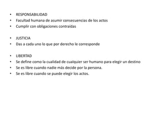 • RESPONSABILIDAD
• Facultad humana de asumir consecuencias de los actos
• Cumplir con obligaciones contraídas
• JUSTICIA
• Das a cada uno lo que por derecho le corresponde
• LIBERTAD
• Se define como la cualidad de cualquier ser humano para elegir un destino
• Se es libre cuando nadie más decide por la persona.
• Se es libre cuando se puede elegir los actos.
 