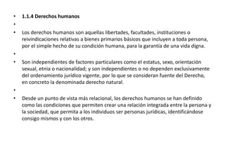 • 1.1.4 Derechos humanos
•
• Los derechos humanos son aquellas libertades, facultades, instituciones o
reivindicaciones relativas a bienes primarios básicos que incluyen a toda persona,
por el simple hecho de su condición humana, para la garantía de una vida digna.
•
• Son independientes de factores particulares como el estatus, sexo, orientación
sexual, etnia o nacionalidad; y son independientes o no dependen exclusivamente
del ordenamiento jurídico vigente, por lo que se consideran fuente del Derecho,
en concreto la denominada derecho natural.
•
• Desde un punto de vista más relacional, los derechos humanos se han definido
como las condiciones que permiten crear una relación integrada entre la persona y
la sociedad, que permita a los individuos ser personas jurídicas, identificándose
consigo mismos y con los otros.
 