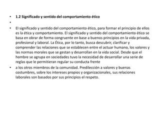 • 1.2 Significado y sentido del comportamiento ético
•
• El significado y sentido del comportamiento ético, para formar el principio de ellos
es la ética y comportamiento. El significado y sentido del comportamiento ético se
basa en obrar de forma congruente en base a buenos principios en la vida privada,
profesional y laboral. La Ética, por lo tanto, busca descubrir, clarificar y
comprender las relaciones que se establecen entre el actuar humano, los valores y
las normas morales que se gestan y desarrollan en la vida social. Desde que el
hombre se agrupa en sociedades tuvo la necesidad de desarrollar una serie de
reglas que le permitieran regular su conducta frente
• a los otros miembros de la comunidad. Predilección a valores y buenas
costumbres, sobre los intereses propios y organizacionales, sus relaciones
laborales son basados por sus principios el respeto.
 