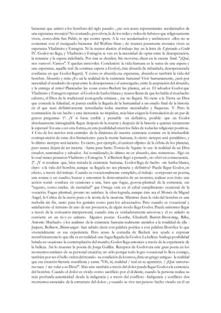 bienestar que animó a los hombres del siglo pasado-, ¿no son acaso representantes secularizados de
una esperanza mosaíca? No contando,porobvia,la de los miles y miles de hebreos que religiosamente
viven, como diría San Pablo, in spe contra spem. A la vez secularizados y ambiciosos -ellos no se
contentan con el menguado bienestar del Welfare-State-; de manera puramente mosaíca viven su
esperanza VIadimiro y Estragón. Ni la menor alusión al trabajo hay en la letra de Esperando a Godot
IV. Godot no llega, y VIadimiro y Estragón se ven en la necesidad de optar entre la desesperación,
la renuncia y la espera indefinida. Por ésta se deciden. Sin moverse, dicen en la escena final: "¿Qué,
nos vamos?.-Vamos". Y quedan inmóviles. Conclusión: la vida humana es la suma de una espera y
una esperanza, aquélla real (la continua espera a Godot), ésta absurda (la infundada, desesperanzada
confianza en que Godot llegará). Y como es absurda esa esperanza, absurda es también la vida del
hombre. Absurdo y mito ¿Es así la realidad de la existencia humana? Vivir humanamente, ¿será por
necesidad el resultado deoptarentre la desesperanza y el autoengaño, entre la aceptación del absurdo,
y la entrega al mito? Planteadas las cosas como Beckett las plantea, así es. El salvador Godot que
VIadimiro y Estragón esperan -el Godotde barba blanca y manos llenas de que les habla el muchacho
cabrero, el Dios de la tradicional iconografia cristiana-, ése no llegará. Ni viene a la Tierra un Dios
que concede la felicidad, ni parece creíble la llegada de la humanidad a un estado final de la historia
en el que sean definitivamente remediadas todas nuestras necesidades y flaquezas. V. Pero la
constatación de ese hecho y esta increencia no impiden, más bien exigen la formulación de un par de
graves preguntas: 1ª. ¿Y si fuese creíble y pensable -en definitiva, posible- que un Godot
absolutamente inimaginable llegue después de la muerte y después de la historia a quienes rectamente
le esperan? En una o en otra forma,en esta posibilidad creen los fieles de todaslas religiones positivas.
4 Uno de los nervios más centrales de la dinámica de nuestra existencia consiste en la irreductible
contraposición de estas dos limitaciones: para la mente humana, lo cierto siempre será penúltimo, y
lo último siempre será incierto. Es cierto, por ejemplo, el carácter elíptico de la órbita de los planetas,
pero nunca dejará de ser incierta - hasta para Santo Tomás de Aquino lo era- la realidad de un Dios
creador, sustentador y salvador. Así considerado, lo último no es absurdo, sino misterioso. Algo en
lo cual nunca pensaron Vladimiro y Estragón. Y si Beckett llegó a pensarlo, no obró en consecuencia.
2ª. ¿Y si resultase que, bien mirada la existencia humana, Godot llega de hecho -sin barba blanca,
claro- a la vida del hombre, aunque su llegada no sea plenaria y definitiva? Puede llegar Godot, en
efecto, a través del trabajo. Cuando es vocacionalmente cumplido, el trabajo -componer un poema,
una sonata o un cuadro, buscar y encontrar la demostración de un teorema, realizar con éxito una
acción social- conduce en ocasiones a una, bien que fugaz, gozosa plenitud de la existencia; ese
"regusto, como estelar, de eternidad" que Ortega veía en el cabal cumplimiento ocasional de la
vocación. Fugaz plenitud; pronto no satisface la obra lograda, aunque ésta sea el Moisés de Miguel
Angel, la Crítica de la razón pura o la teoría de la neurona. Mientras dura la vida del hombre es una
melodía sin fin, tanto para los geniales como para los adocenados. Pero cuando es vocacional y
satisfactorio el término de uno de sus proyectos, de algún modo llega Godot. Puede asimismo llegar
a través de la comunión interpersonal, cuando ésta es verdaderamente amorosa y el yo aislado se
convierte en un tú-y-yo unitario. Algunos poetas -Goethe, Elizabeth Barrett-Browning, Rilke,
Antonio Machado- y los analistas de la existencia humana realmente atenidos a la totalidad de ella -
Jaspers, Bollnow, Binswanger- han sabido decir con palabra poética o con palabra filosófica lo que
vivencialmente es esa experiencia. Pero acaso la comedia de Beckett nos ayude a expresar
metafóricamentelo que ella es en realidad:una fugazllegada deGodot.Labelleza Análogaposibilidad
brinda en ocasiones la contemplación del mundo; Godot llega entonces a través de la experiencia de
la belleza. Así lo muestra la poesía de Jorge Guillén. Receptor de Godot era este gran poeta en los
momentos estelares de su personal creación; no sólo porque todo logro vocacional lo lleva consigo,
también porser el bello ordendelmundo -su condición dekosmos,diría un griego antiguo- la realidad
que esa creación literaria manifiesta y canta: "Oh, tú, realidad / real en su aparición. / ¿Qué universo
menace / sin velar a su Dios?". Más aún: también a través del dolorpuedellegar Godotala existencia
del hombre. Cuando el dolor es vivido como sacrificio por el doliente, cuando la persona realiza su
más profunda autenticidad desde la indigencia y a través del conflicto -Indigencia y conflicto: dos
momentos esenciales de la estructura del dolor-, y cuando se vive tan penoso hecho viendo en él un
 