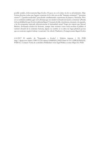posible sentido, dolorosamente llega Godot. El gozo no es la única vía de su advenimiento. Bajo
formas diversas, todas esas fugaces ocasiones de la vida son en ella "instantes eminentes", "presentes
eternos" y "grandesmediodías",paradecirlo castellanizando expresiones de Jaspers y Nietzsche. Pero
en su verdaderarealidad,¿qué son? ¿Trampaque nos tiende lo absurdo denuestra existencia? ¿Prenda
dela posibilidad deque Godotrealmentellegue? Una partedeella a la primera,otraparte a la segunda,
a las dos preguntas responde afirmativamente la humanidad actual. Tengo por seguro que Samuel
Beckett, afortunado creador de ficciones, aunque éstas tuviesen como meta mostrar al público el
carácter absurdo de la existencia humana, alguna vez sentiría en su alma esa fugaz plenitud gozosa
que en ocasiones regala el trabajo vocacional. A la vidade VIadimiro y Estragón nunca llegará Godot.
4/4/2017 El sentido de "Esperando a Godot' | Edición impresa | EL PAÍS
http://elpais.com/diario/1989/12/29/cultura/630889205_850215.html 4/4 © EDICIONES EL
PAÍS S.L. Contacto Venta de contenidos Publicidad Aviso legal Política cookies Mapa EL PAÍS
 