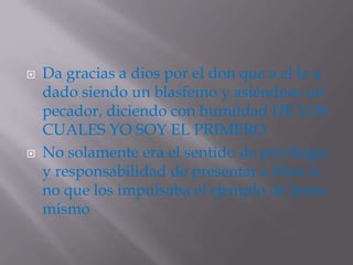    Da gracias a dios por el don que a el le a
    dado siendo un blasfemo y asiéndose un
    pecador, diciendo con humildad DE LOS
    CUALES YO SOY EL PRIMERO
   No solamente era el sentido de privilegio
    y responsabilidad de presentar a Dios si
    no que los impulsaba el ejemplo de Jesús
    mismo
 
