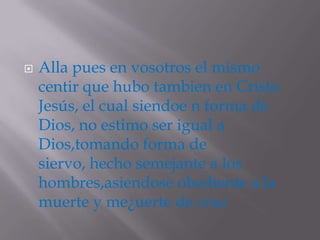    Alla pues en vosotros el mismo
    centir que hubo tambien en Cristo
    Jesús, el cual siendoe n forma de
    Dios, no estimo ser igual a
    Dios,tomando forma de
    siervo, hecho semejante a los
    hombres,asiendose obediente a la
    muerte y me¿uerte de cruz
 