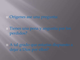    Orígenes ase una pregunta:

   Tienes una pena y angustia por los
    perdidos?

   A tal grado que estarías dispuesto a
    dejar a Dios por ellos?
 