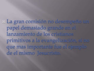    La gran comisión no desempeño un
    papel demasiado grande en el
    lanzamiento de los cristianos
    primitivos a la evangelización, si no
    que mas importante fue el ejemplo
    de el mismo Jesucristo.
 